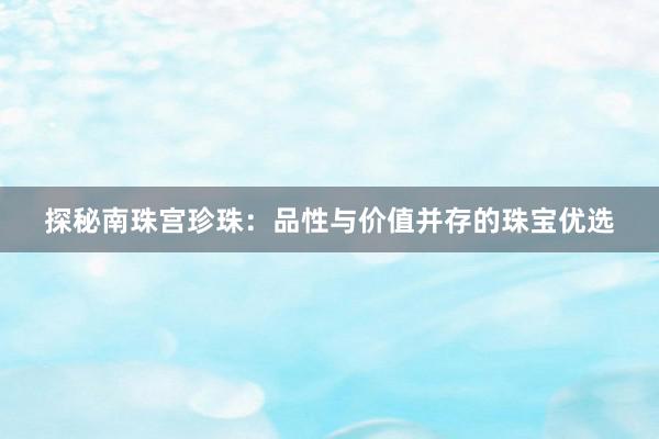 探秘南珠宫珍珠：品性与价值并存的珠宝优选