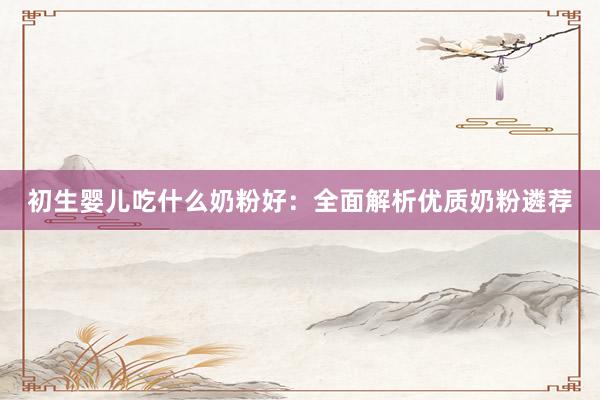 初生婴儿吃什么奶粉好：全面解析优质奶粉遴荐