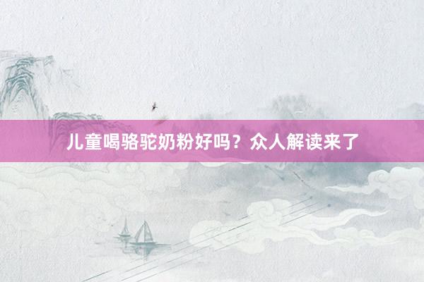 儿童喝骆驼奶粉好吗？众人解读来了