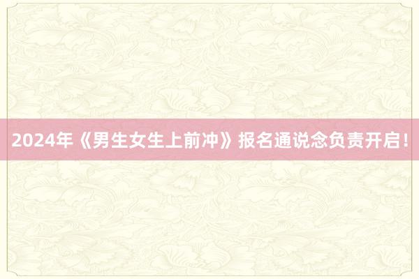 2024年《男生女生上前冲》报名通说念负责开启！