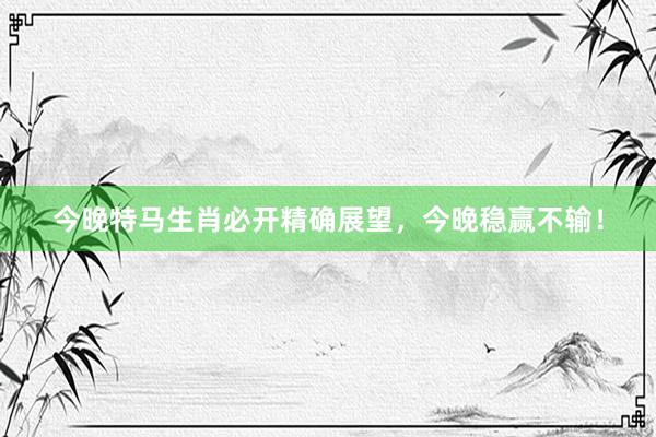 今晚特马生肖必开精确展望，今晚稳赢不输！