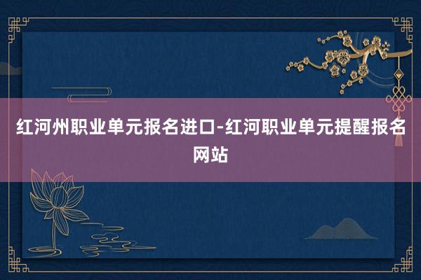 红河州职业单元报名进口-红河职业单元提醒报名网站