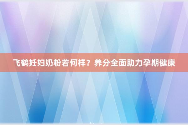 飞鹤妊妇奶粉若何样？养分全面助力孕期健康