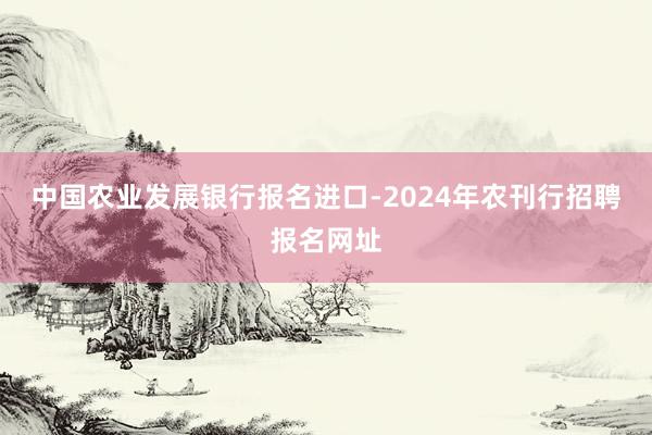 中国农业发展银行报名进口-2024年农刊行招聘报名网址
