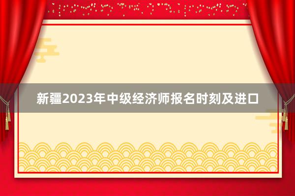 新疆2023年中级经济师报名时刻及进口